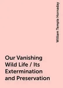 «Our Vanishing Wild Life / Its Extermination and Preservation» by William Temple Hornaday
