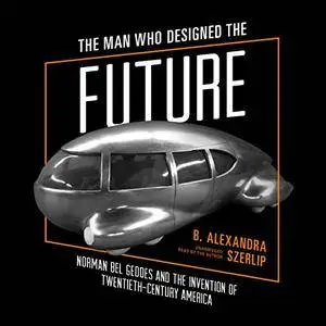 The Man Who Designed the Future: Norman Bel Geddes and the Invention of Twentieth-Century America [Audiobook]