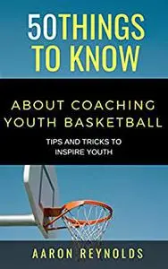 50 THINGS TO KNOW ABOUT COACHING YOUTH BASKETBALL: TIPS AND TRICKS TO INSPIRE YOUTH