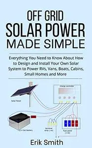 Off Grid Solar Power Made Simple: Everything You Need to Know About How to Design and Install Your Own Solar System