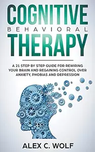 Cognitive Behavioral Therapy: A 21 Step by Step Guide for Rewiring your Brain and Regaining Control Over Anxiety, Phobias, and