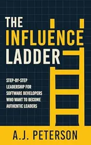 The Influence Ladder: Step-by-Step Leadership for Software Developers Who Want to Become Authentic Leaders