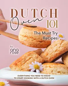 Dutch Oven 101 - The Must Try Recipes: Everything You Need to Know to Start Cooking with a Dutch Oven