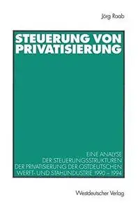 Steuerung von Privatisierung: Eine Analyse der Steuerungsstrukturen der Privatisierung der ostdeutschen Werft- und Stahlindustr