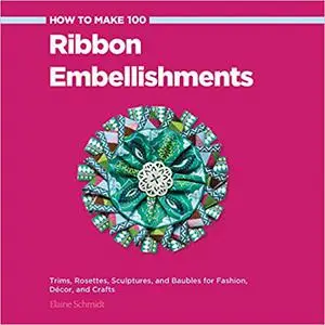 How to Make 100 Ribbon Embellishments: Trims, Rosettes, Sculptures, and Baubles for Fashion, Decor, and Crafts (Repost)