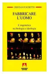 Cristian Fuschetto - Fabbricare l'uomo. L'eugenetica tra biologia e ideologia