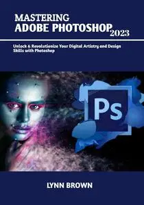 MASTERING ADOBE PHOTOSHOP 2023: Unlock & Revolutionize Your Digital Artistry and Design Skills with Photoshop