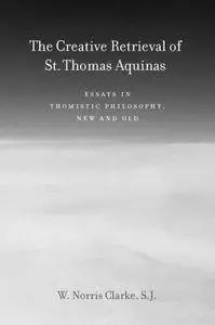 The Creative Retrieval of Saint Thomas Aquinas: Essays in Thomistic Philosophy, New and Old