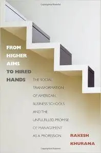 From Higher Aims to Hired Hands: The Social Transformation of American Business Schools and the Unfulfilled Promise of Manageme