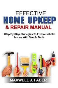 EFFECTIVE HOME UPKEEP & REPAIRS MANUAL: Step By Step Strategies To Fix Household Issues With Simple Tools