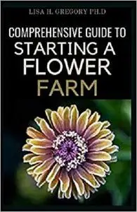 COMPREHENSIVE GUIDE TO STARTING A FLOWER FARM: A COMPREHENSIVE GUIDE TO RAISING