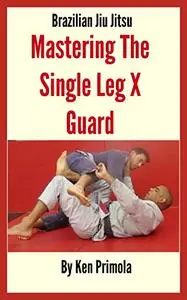 Brazilian Jiu Jitsu: Single Leg X Guard Mastery: How To Quickly Learn the Single Leg X Guard