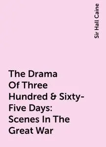 «The Drama Of Three Hundred & Sixty-Five Days: Scenes In The Great War» by Sir Hall Caine