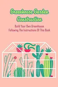 Greenhouse Garden Construction: Build Your Own Greenhouse Following The Instructions Of This Book