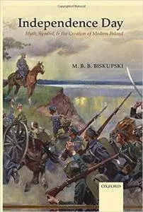 M. B. Biskupski - Independence Day: Myth, Symbol, and the Creation of Modern Poland