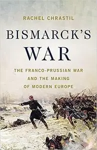 Bismarck's War: The Franco-Prussian War and the Making of Modern Europe