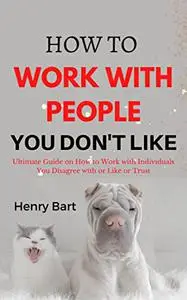 How to Work with People you Don't Like: Ultimate Guide on How to Work with Individuals You Disagree with or Like or Trust