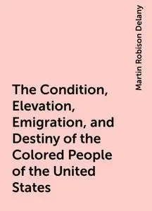 «The Condition, Elevation, Emigration, and Destiny of the Colored People of the United States» by Martin Robison Delany