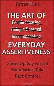 The Art of Everyday Assertiveness: Speak Up. Say No. Set Boundaries. Take Back Control.