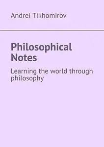 «Philosophical Notes. Learning the world through philosophy» by Andrei Tikhomirov