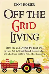 Off the Grid Living: How You Can Live Off the Land and Become Self-Sufficient through Homesteading