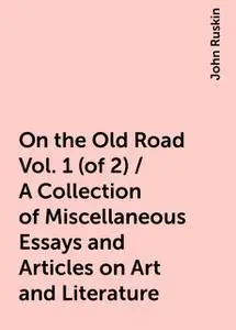 «On the Old Road Vol. 1 (of 2) / A Collection of Miscellaneous Essays and Articles on Art and Literature» by John Ruskin