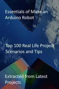 Essentials of Make an Arduino Robot: Top 100 Real Life Project Scenarios and Tips: Extracted from Latest Projects