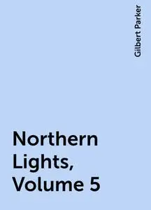 «Northern Lights, Volume 5» by Gilbert Parker