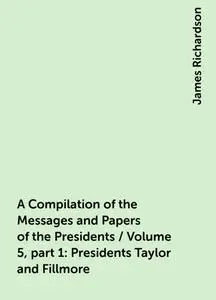 «A Compilation of the Messages and Papers of the Presidents / Volume 5, part 1: Presidents Taylor and Fillmore» by James