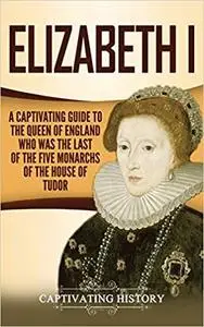 Elizabeth I: A Captivating Guide to the Queen of England Who Was the Last of the Five Monarchs of the House of Tudor