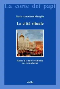 Maria Antonietta Visceglia - La città rituale. Roma e le sue cerimonie in età moderna