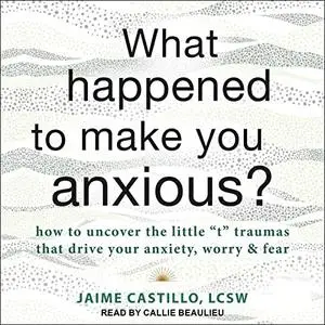 What Happened to Make You Anxious?: How to Uncover the Little "t" Traumas That Drive Your Anxiety, Worry, and Fear [Audiobook]