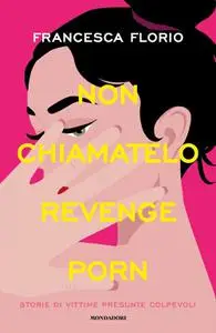 Francesca Florio - Non chiamatelo revenge porn. Storie di vittime presunte colpevoli