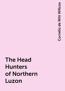 «The Head Hunters of Northern Luzon» by Cornélis de Witt Willcox