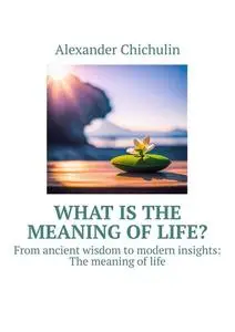 «What is the meaning of life?. From ancient wisdom to modern insights: The meaning of life» by Alexander Chichulin