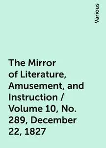 «The Mirror of Literature, Amusement, and Instruction / Volume 10, No. 289, December 22, 1827» by Various