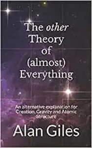 The other Theory of (almost) Everything: An alternative explanation for Creation, Gravity and Atomic Structure