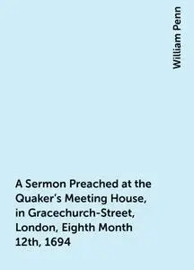 «A Sermon Preached at the Quaker's Meeting House, in Gracechurch-Street, London, Eighth Month 12th, 1694» by William Pen