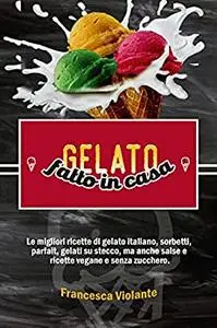 gelato fatto in casa: Le migliori ricette di gelato italiano, sorbetti, parfait, gelati su stecco