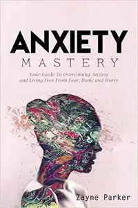 Anxiety Mastery - Your Guide To Overcoming Anxiety and Living Free From Fear, Panic and Worry