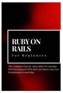 Ruby on Rails For Beginners: The Complete Step-By-Step Guide To Learning Web Development