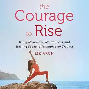 The Courage to Rise: Using Movement, Mindfulness, and Healing Foods to Triumph over Trauma [Audiobook]