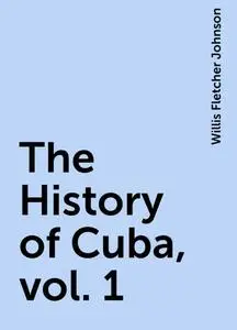 «The History of Cuba, vol. 1» by Willis Fletcher Johnson