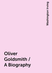 «Oliver Goldsmith / A Biography» by Washington Irving