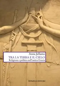 Anna Jellamo - Tra la terra e il cielo. Religione e politica nell'Antica Grecia