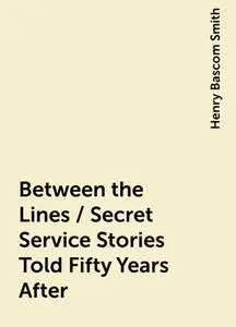 «Between the Lines / Secret Service Stories Told Fifty Years After» by Henry Bascom Smith