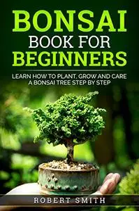 Bonsai Book For Beginners : Learn How To Plant, Grow and Care a Bonsai Tree Step By Step