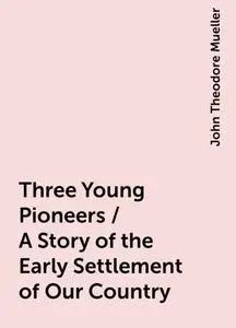 «Three Young Pioneers / A Story of the Early Settlement of Our Country» by John Theodore Mueller