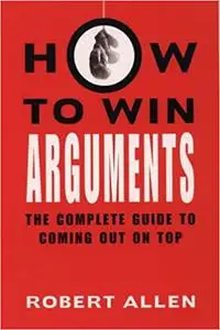 How to Win Arguments: The Complete Guide to Coming Out on Top
