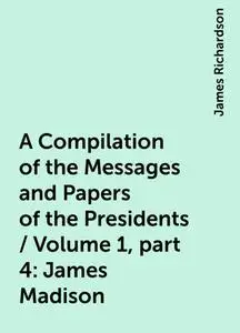 «A Compilation of the Messages and Papers of the Presidents / Volume 1, part 4: James Madison» by James Richardson